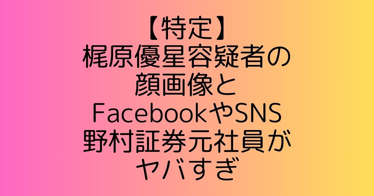 【特定】梶原優星容疑者の顔画像とFacebookやSNS|野村証券元社員がヤバすぎ